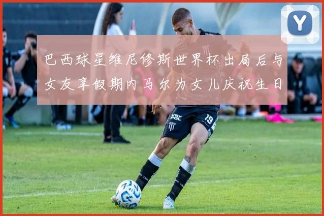 巴西球星维尼修斯世界杯出局后与女友享假期内马尔为女儿庆祝生日