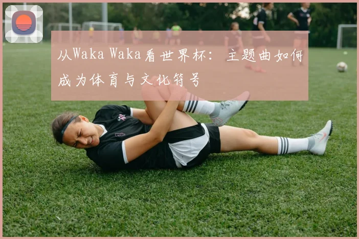 从Waka Waka看世界杯:主题曲如何成为体育与文化符号