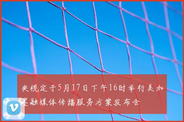 央视定于5月17日下午16时举行美加墨融媒体传播服务方案发布会