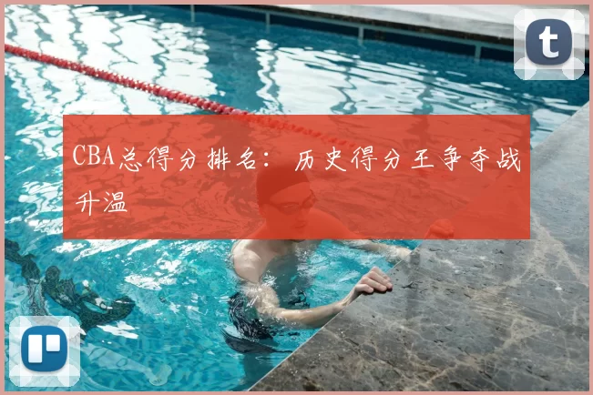 CBA总得分排名：历史得分王争夺战升温