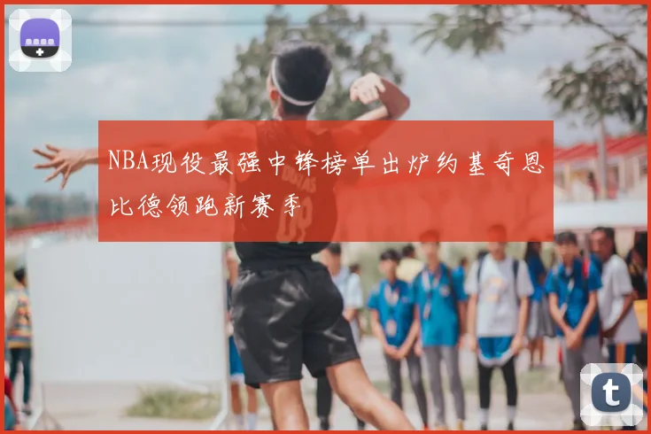NBA现役最强中锋榜单出炉约基奇恩比德领跑新赛季