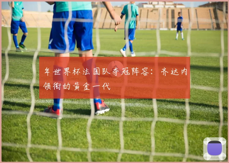 年世界杯法国队夺冠阵容:齐达内领衔的黄金一代