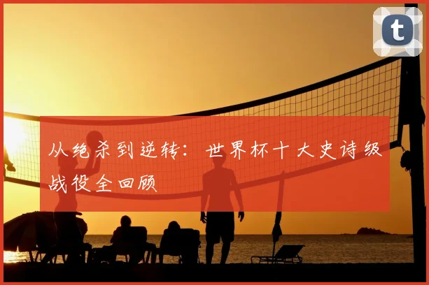 从绝杀到逆转：世界杯十大史诗级战役全回顾