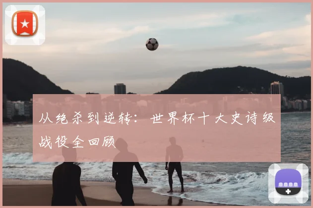 从绝杀到逆转：世界杯十大史诗级战役全回顾