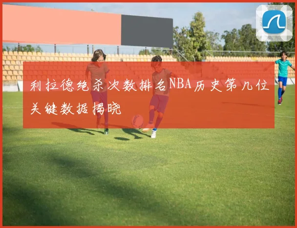 利拉德绝杀次数排名NBA历史第几位关键数据揭晓