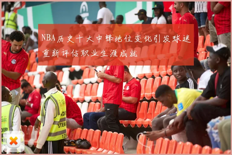 NBA历史十大中锋地位变化引发球迷重新评估职业生涯成就