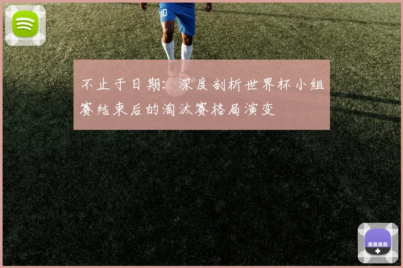 不止于日期:深度剖析世界杯小组赛结束后的淘汰赛格局演变