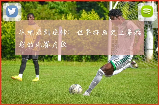 从绝杀到逆转：世界杯历史上最精彩的比赛片段