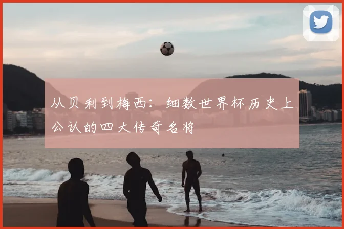 从贝利到梅西：细数世界杯历史上公认的四大传奇名将