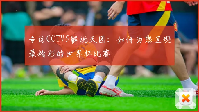 专访CCTV5解说天团：如何为您呈现最精彩的世界杯比赛