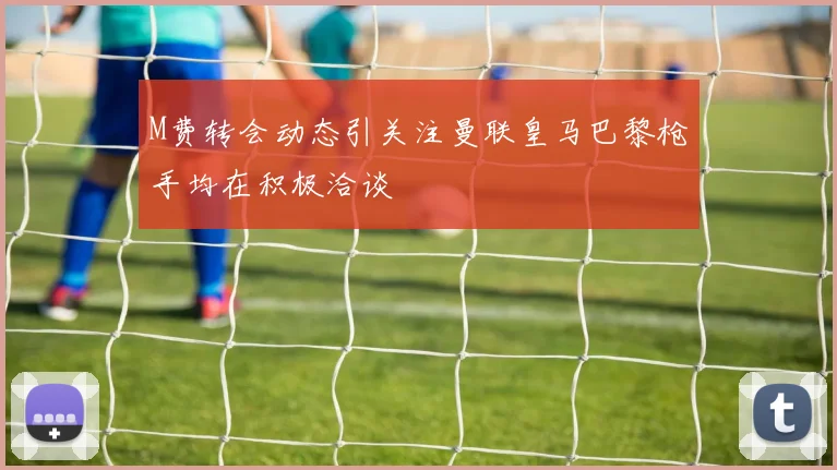 M费转会动态引关注曼联皇马巴黎枪手均在积极洽谈
