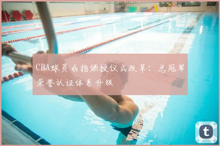 CBA球员戒指颁授仪式改革：总冠军荣誉认证体系升级