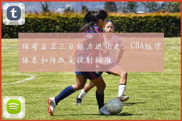 传奇后卫三分能力进化史:CBA防守体系如何改变投射标准