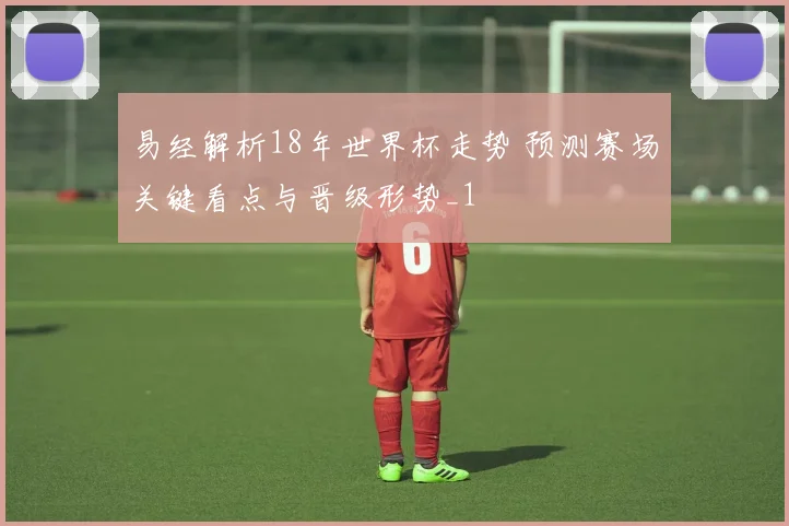 易经解析18年世界杯走势 预测赛场关键看点与晋级形势_1