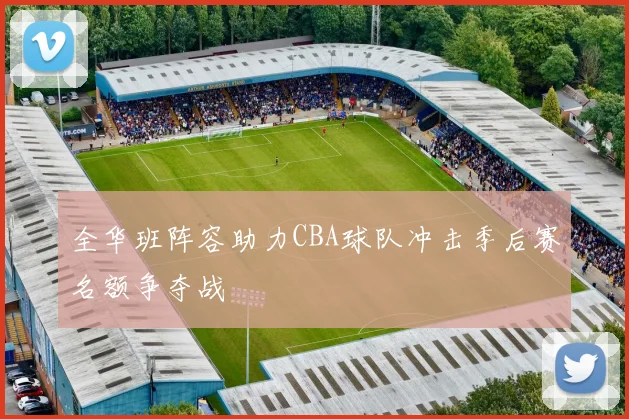 全华班阵容助力CBA球队冲击季后赛名额争夺战