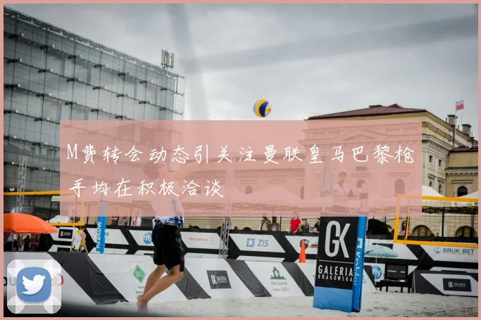 M费转会动态引关注曼联皇马巴黎枪手均在积极洽谈