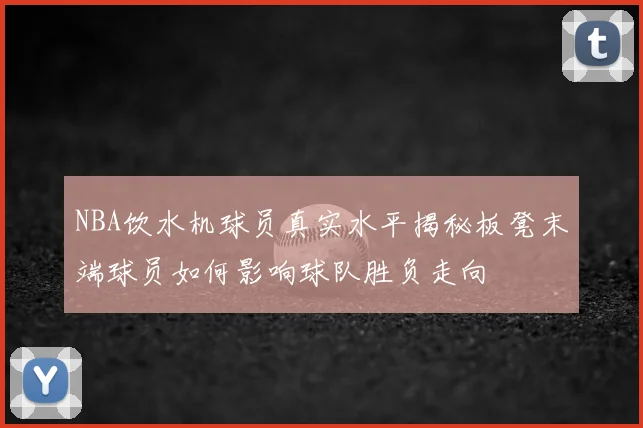 NBA饮水机球员真实水平揭秘板凳末端球员如何影响球队胜负走向