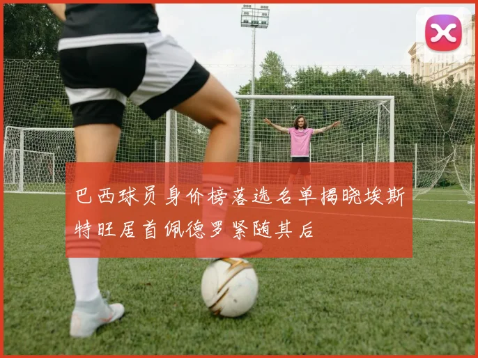 巴西球员身价榜落选名单揭晓埃斯特旺居首佩德罗紧随其后