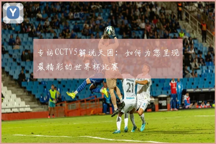 专访CCTV5解说天团：如何为您呈现最精彩的世界杯比赛