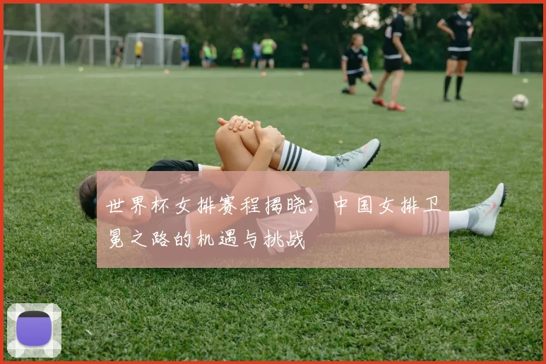 世界杯女排赛程揭晓：中国女排卫冕之路的机遇与挑战