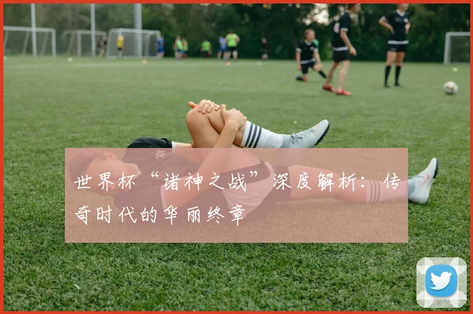 世界杯“诸神之战”深度解析：传奇时代的华丽终章