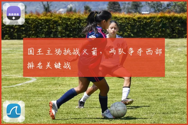 国王主场挑战火箭,两队争夺西部排名关键战