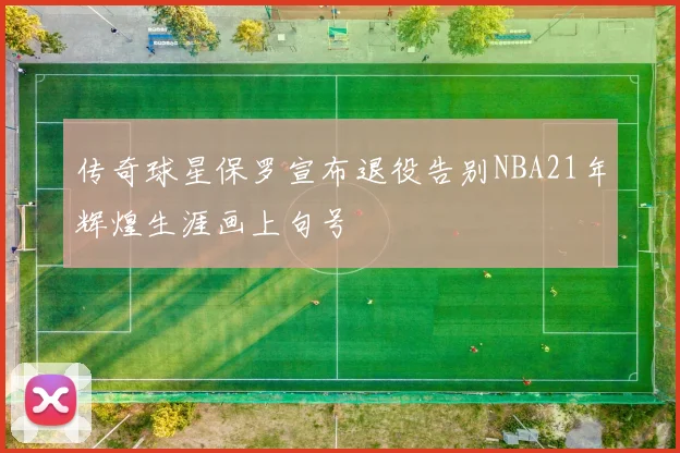 传奇球星保罗宣布退役告别NBA21年辉煌生涯画上句号