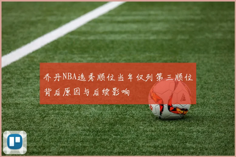 乔丹NBA选秀顺位当年仅列第三顺位背后原因与后续影响