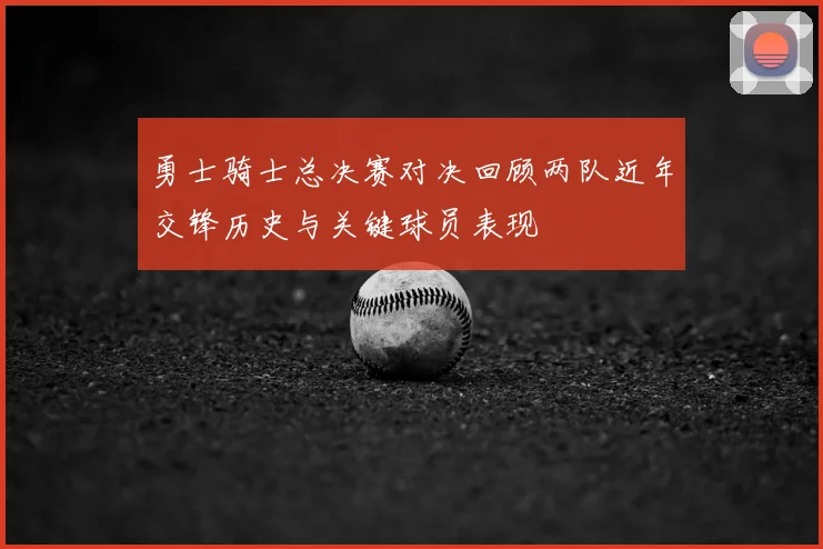 勇士骑士总决赛对决回顾两队近年交锋历史与关键球员表现