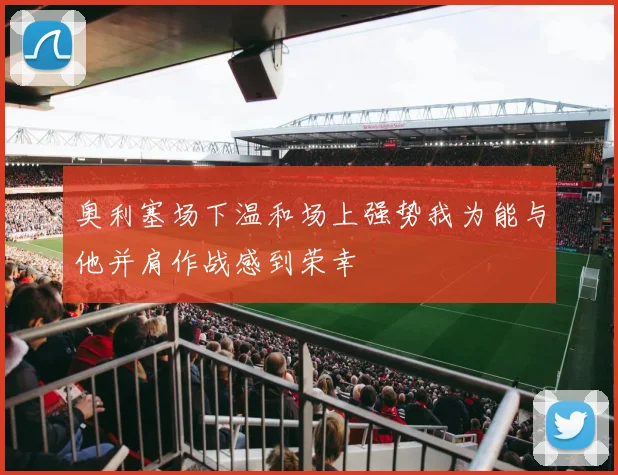 奥利塞场下温和场上强势我为能与他并肩作战感到荣幸