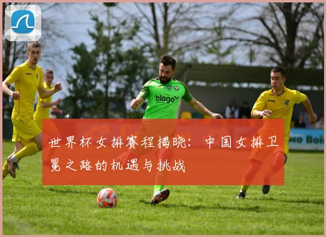 世界杯女排赛程揭晓：中国女排卫冕之路的机遇与挑战