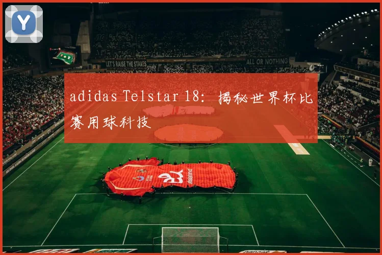 adidas Telstar 18：揭秘世界杯比赛用球科技