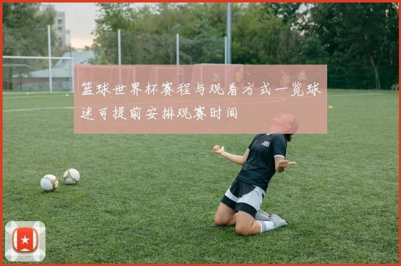 篮球世界杯赛程与观看方式一览球迷可提前安排观赛时间