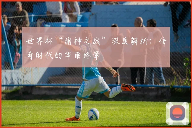 世界杯“诸神之战”深度解析：传奇时代的华丽终章