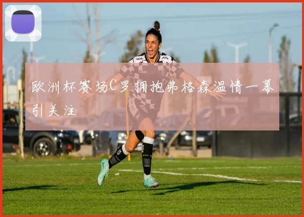 欧洲杯赛场C罗拥抱弗格森温情一幕引关注