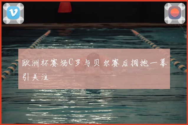 欧洲杯赛场C罗与贝尔赛后拥抱一幕引关注