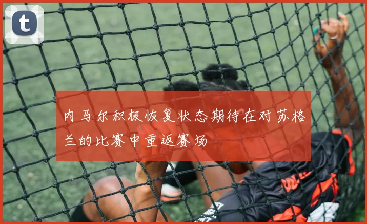 内马尔积极恢复状态期待在对苏格兰的比赛中重返赛场
