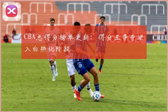 CBA总得分榜单更新:得分王争夺进入白热化阶段