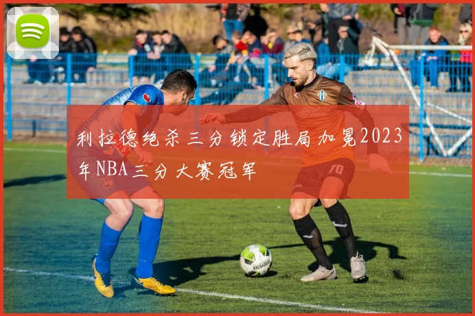 利拉德绝杀三分锁定胜局加冕2023年NBA三分大赛冠军