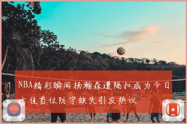 NBA精彩瞬间杨瀚森遭隔扣成为今日十佳首位防守缺失引发热议