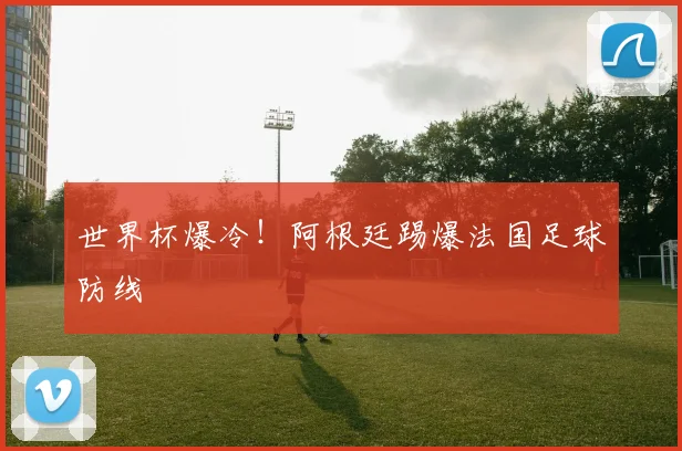世界杯爆冷！阿根廷踢爆法国足球防线