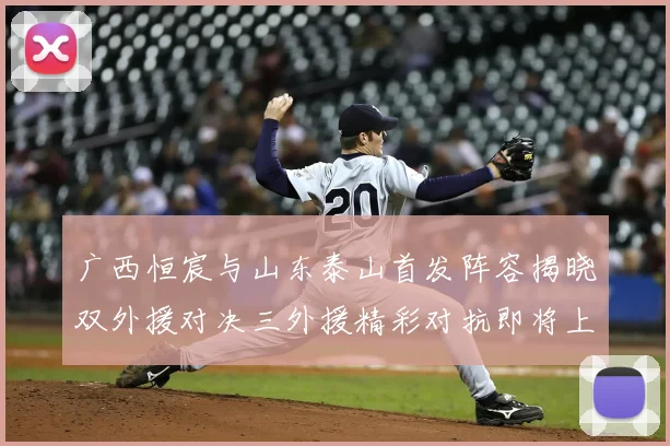 广西恒宸与山东泰山首发阵容揭晓双外援对决三外援精彩对抗即将上演