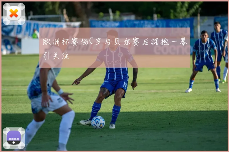 欧洲杯赛场C罗与贝尔赛后拥抱一幕引关注