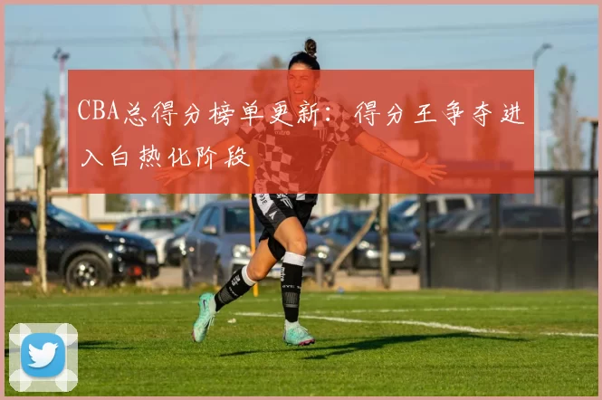 CBA总得分榜单更新:得分王争夺进入白热化阶段