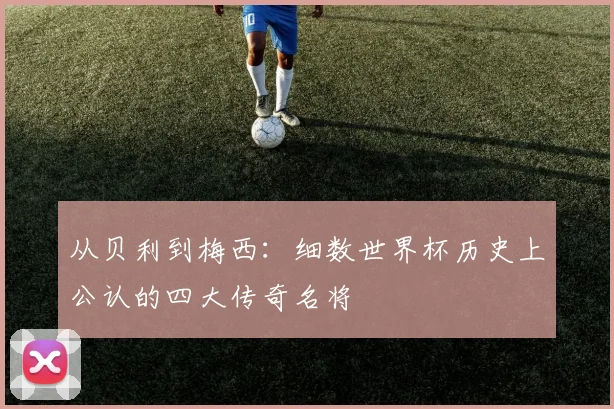 从贝利到梅西：细数世界杯历史上公认的四大传奇名将