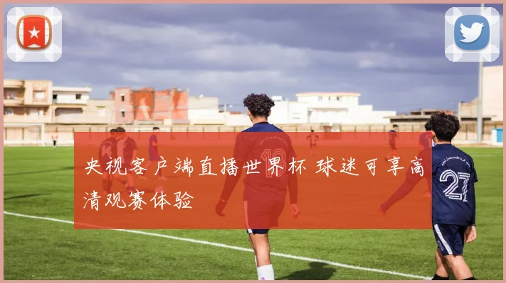 央视客户端直播世界杯 球迷可享高清观赛体验