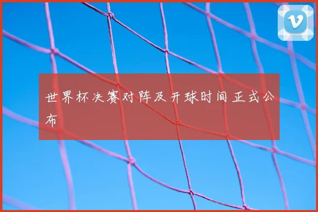 世界杯决赛对阵及开球时间正式公布